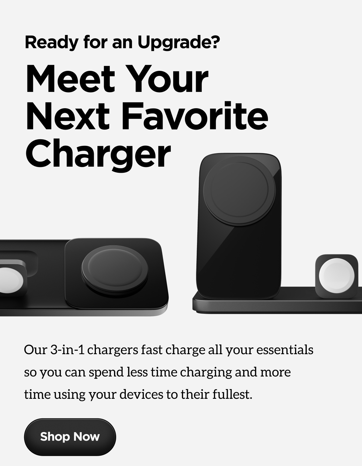 Ready for an Upgrade? Meet Your Next Favorite Charger. Our 3-in-1 chargers fast charge all your essentials so you can spend less time charging and more time using your devices to their fullest. Shop Now