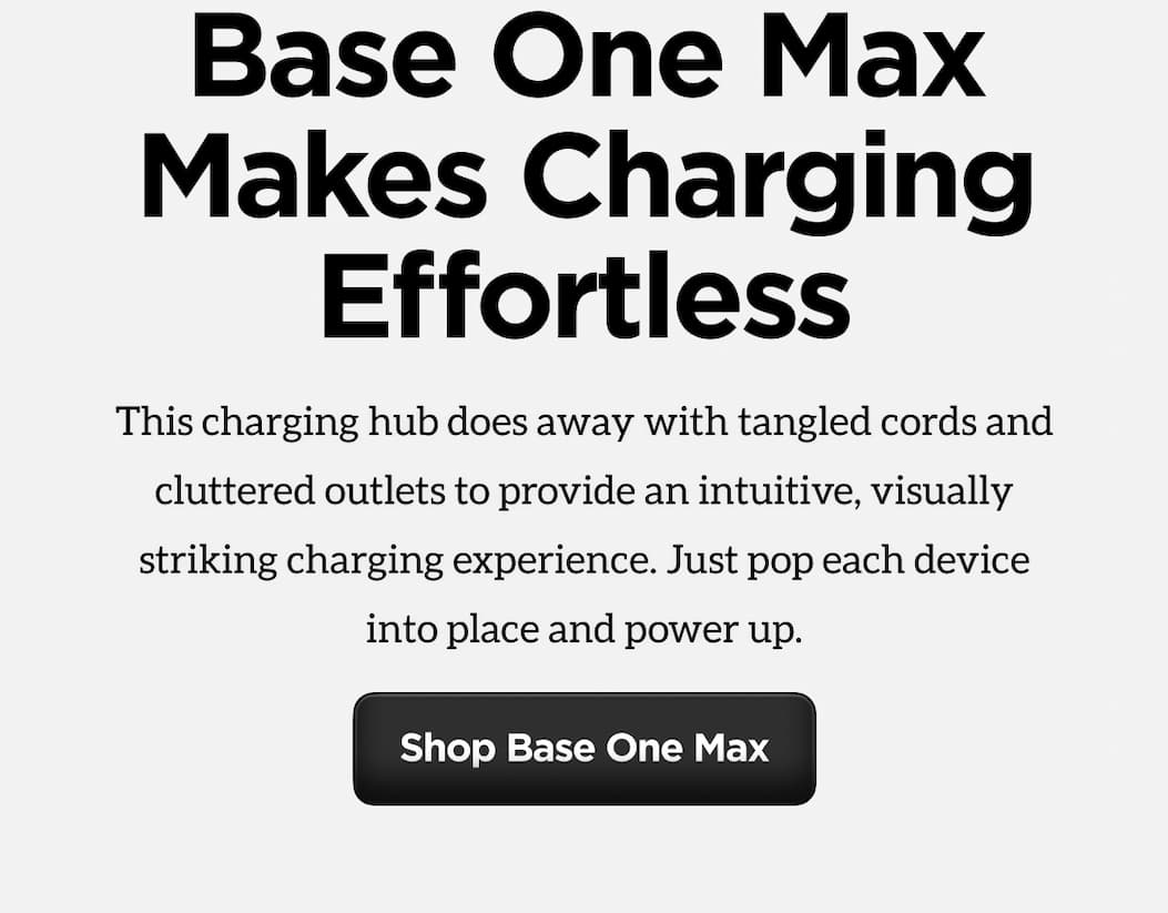 Still Juggling Multiple Cables? You don't have to. Base One Max makes charging effortless. This charging hub does away with tangled cords and cluttered outlets to provide an intuitive, visually striking charging experience. Just pop each device into place and power up. Shop Base One Max.