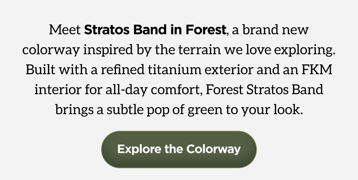 Meet Stratos Band in Forest, a brand new colorway inspired by the terrain we love exploring. Built with a refined titanium exterior and an FKM interior for all-day comfort, Forest Stratos Band brings a subtle pop of green to your look.  Explore the Colorway