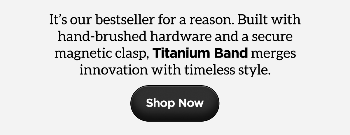 It's our bestseller for a reason. Built with hand-brushed hardware and a secure magnetic clasp, Titanium Band merges innovation with timeless style. Shop Now.