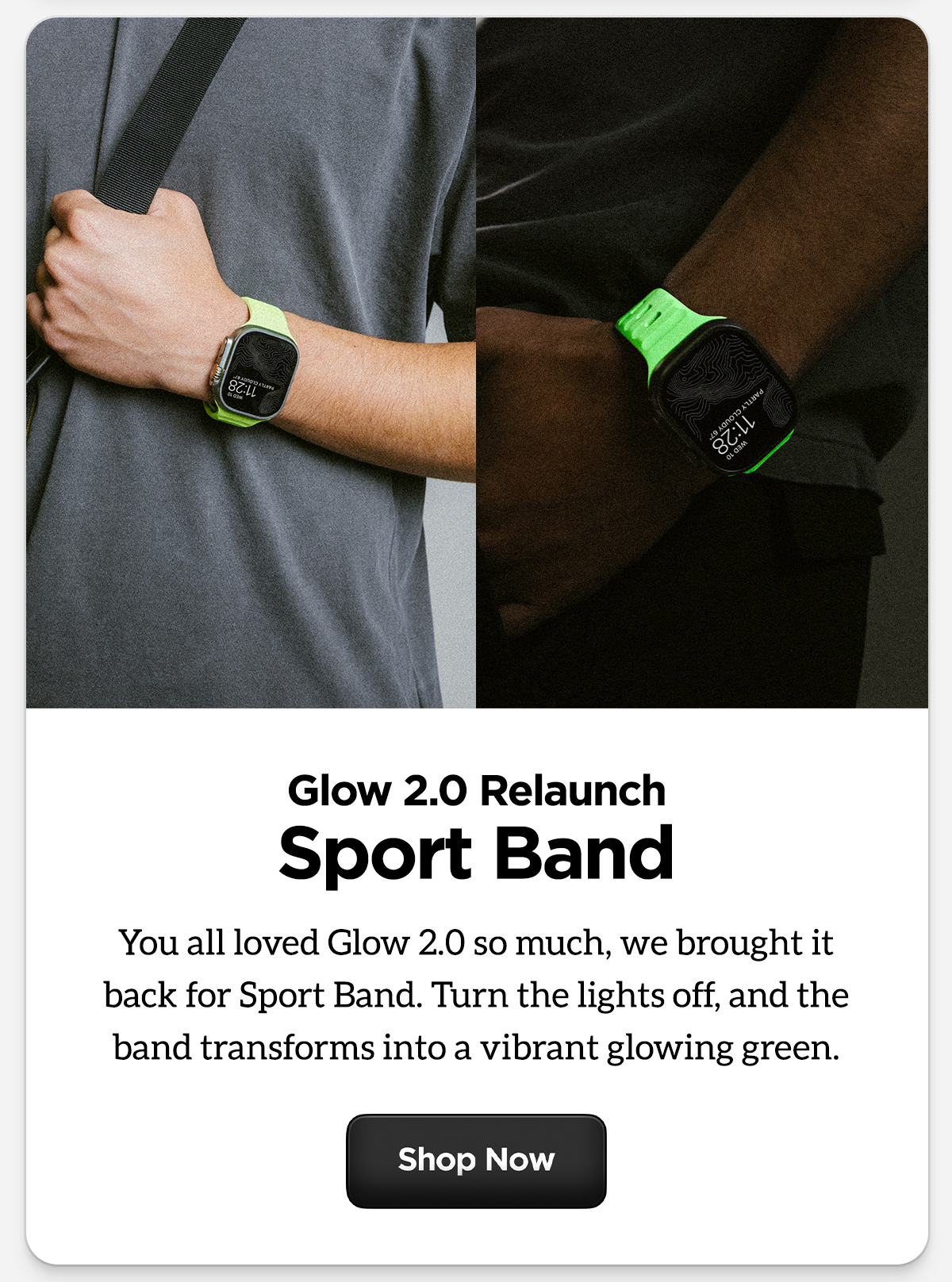 Glow 2.0 Relaunch Sport Band. You all loved Glow 2.0 so much, we brought it back for Sport Band. Turn the lights off, and the band transforms into a vibrant glowing green Shop now.