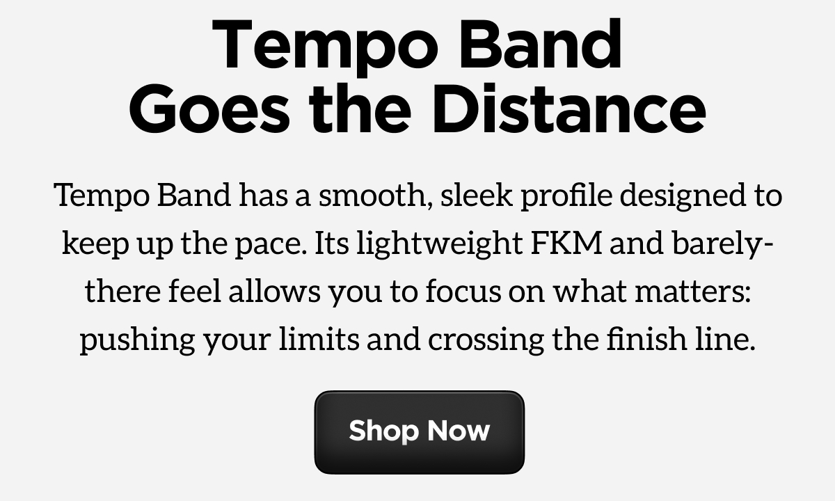 Tempo Band Goes the Distance. Tempo Band has a smooth, sleek profile designed to keep the pace. Its lightweight FKM and barley-there feel allows you to focus on what matters: pushing your limits and crossing the finish line. Shop Now.
