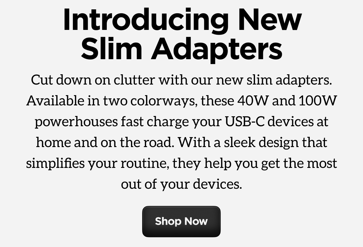 Introducing New Slim Adapters. Cut down on clutter with our new slim adapters. Available in two colorways, these 40W and 100W powerhouses fast charge your USB-C devices at home and on the road. With a sleek design that simplifies your routine, they help you get the most out of your devices. Shop Now.