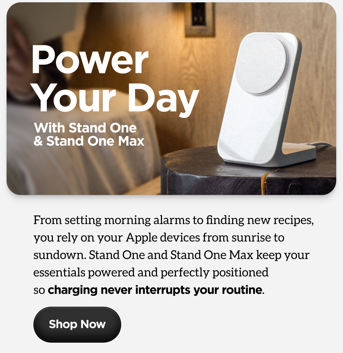 Power Your Day With Stand One& Stand One MaxFrom setting morning alarms to finding new recipes, you rely on your Apple devices from sunrise to sundown. Stand One and Stand One Max keep your essentials powered and perfectly positioned so charging never interrupts your routine.