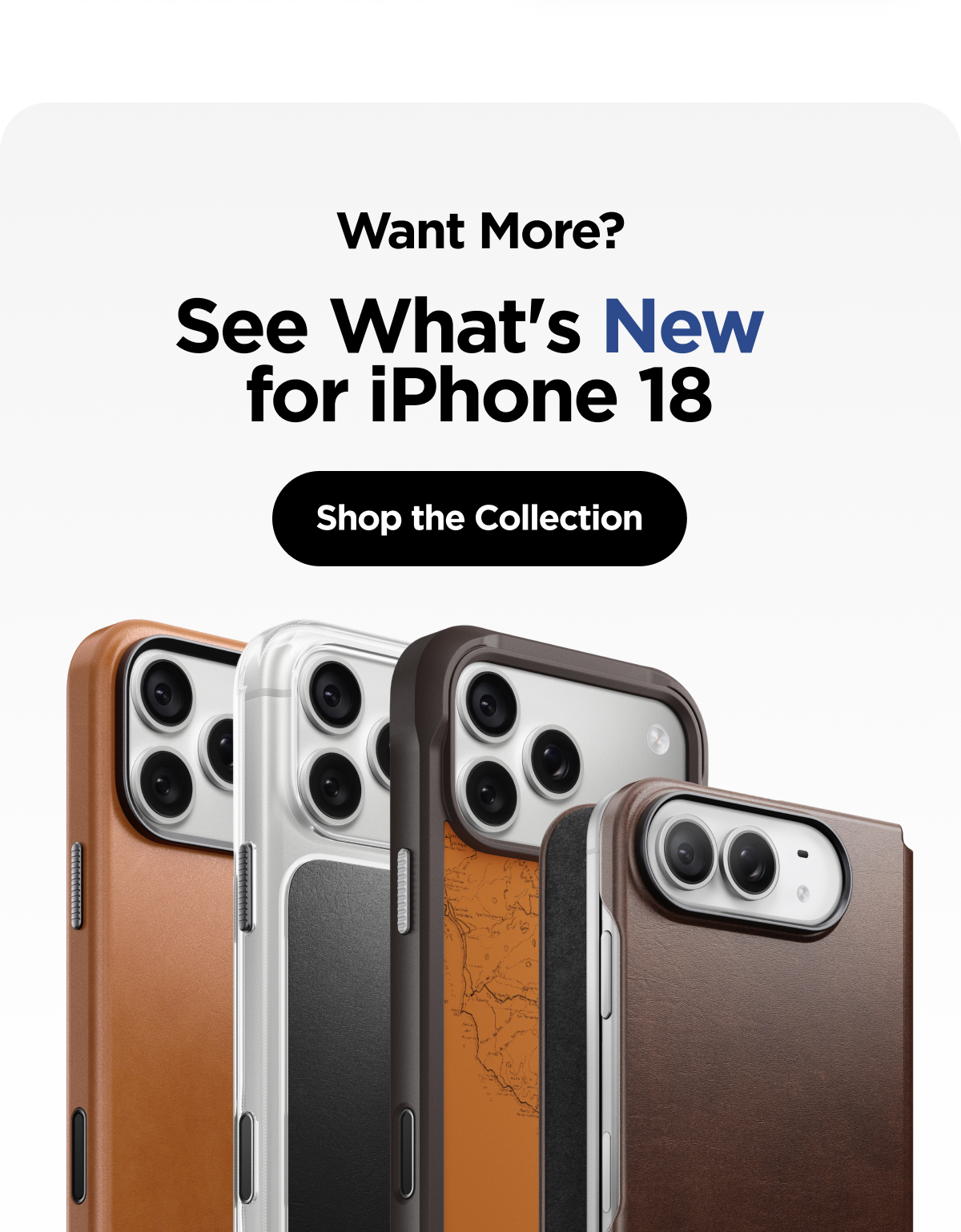 Want More? See What's New for iPhone 18. Shop the Collection.