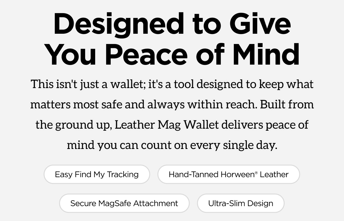 Designed to give you peace of mind. This isn't just a wallet; it's a tool designed to keep what matters most. Safe and always within reach. Built from the ground up, Leather Mag Wallet delivers peace of mind you can count on every single day. Easy Find My Tracking. Hand-Tanned Horween Leather. Secure MagSafe Attachment. Ultra Slim Design. Shop Now.