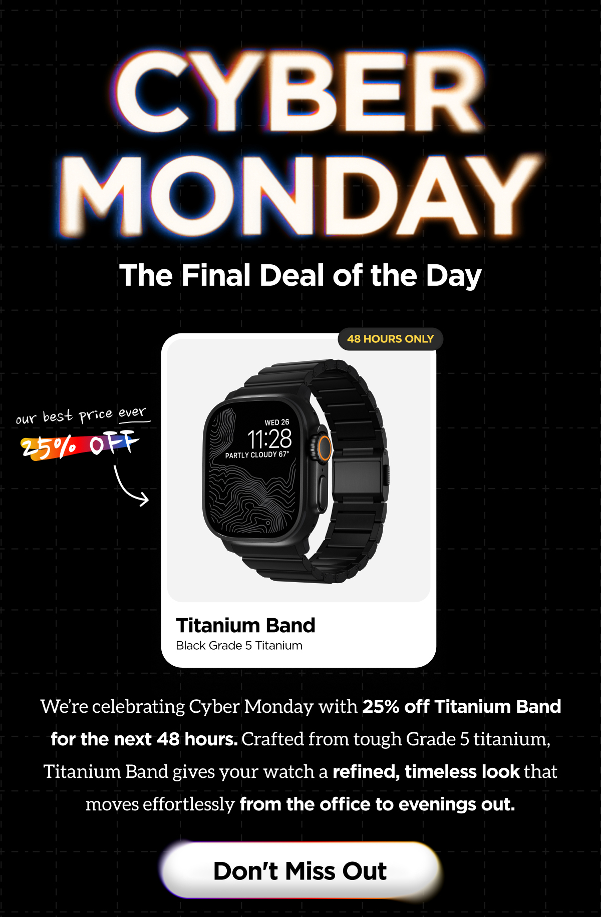 Cyber Monday. The Final Deal of the Day. Our Best Price Ever. 25% Off. We're celebrating Cyber Monday with 25% off Titanium Band for the next 48 hours. Crafted from tough Grade 5 titanium, Titanium Band gives your watch a refined, timeless look that moves effortlessly from the office to the evenings out. Don't Miss Out.