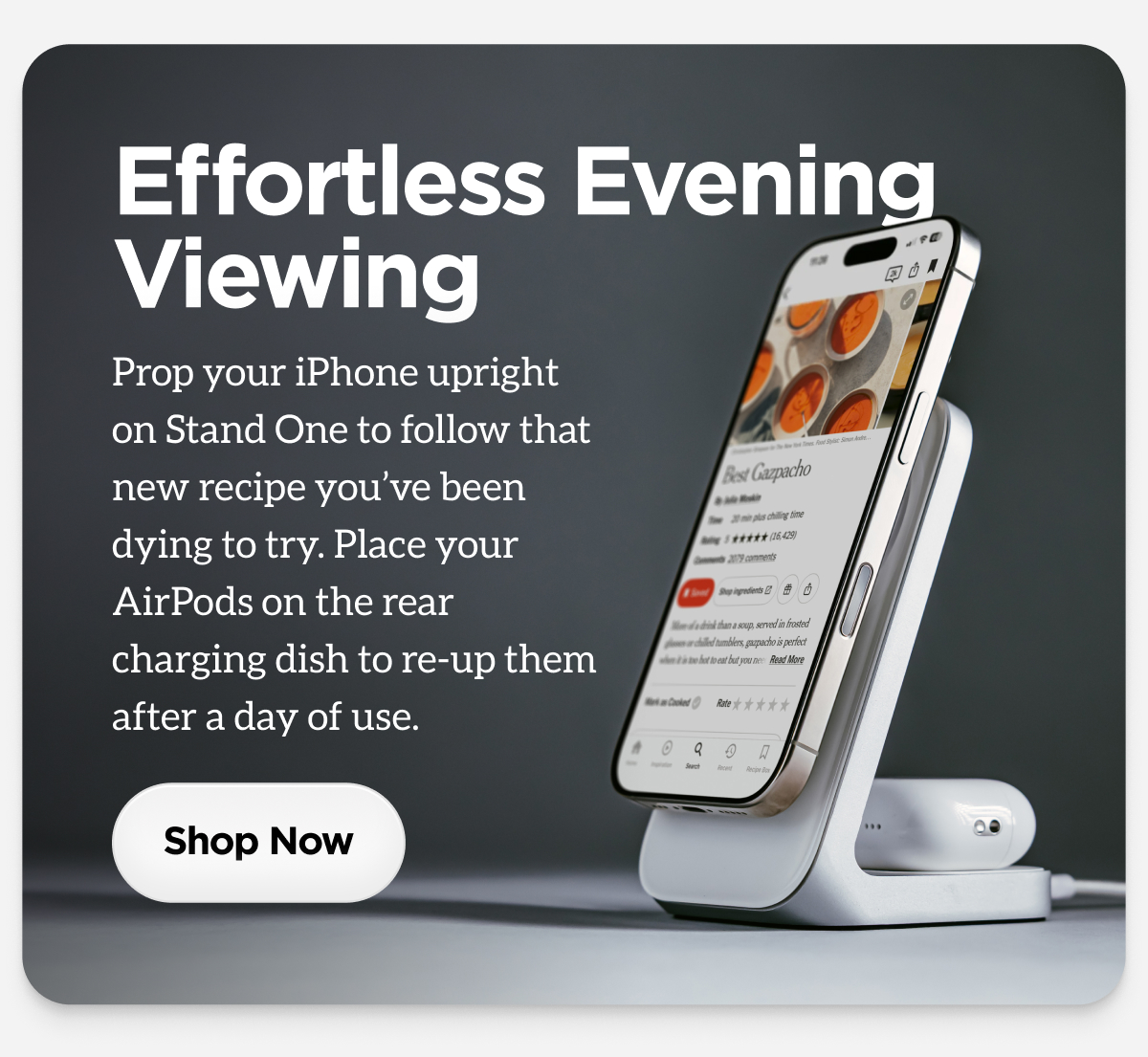 Effortless EveningViewingProp your iPhone upright on Stand One to follow that new recipe you've been dying to try. Place your AirPods on the rear charging dish to re-up them after a day of use.