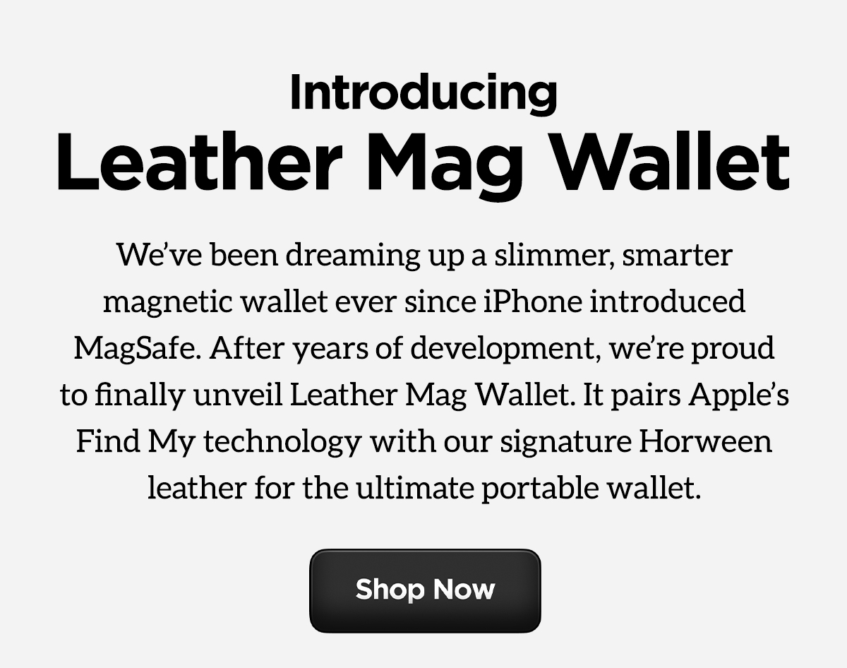 Introducing Leather Mag Wallet. We've been dreaming up a slimmer, smarter magnetic wallet ever since iPhone introduced MagSafe. After years of development, we're proud to finally unveil Leather Mag Wallet. It pairs Apple's Find My technology with our signature Horween leather for the ultimate portable wallet. Shop Now.