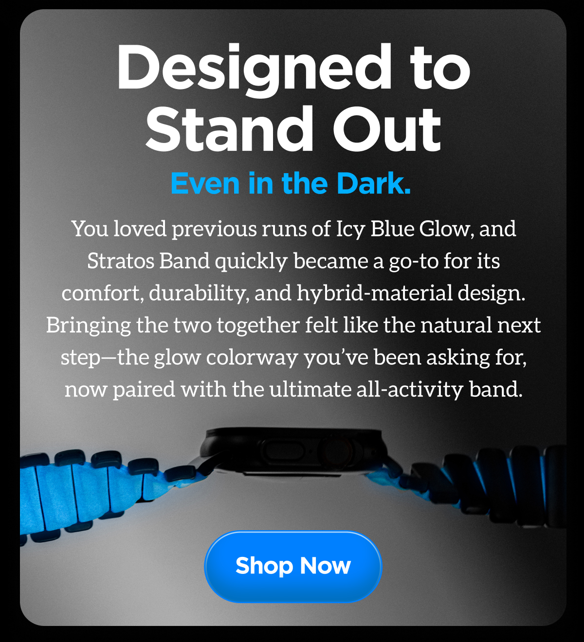 Designed to Stand Out Even in the Dark. You loved previous runs of Icy Blue Glow, and Stratos Band quickly became a go-to for its comfort, durability, and hybrid-material design. Bringing the two together felt like the natural next step - the glow colorway you've been asking for, now paired with the ultimate all-activity band. Shop Now.