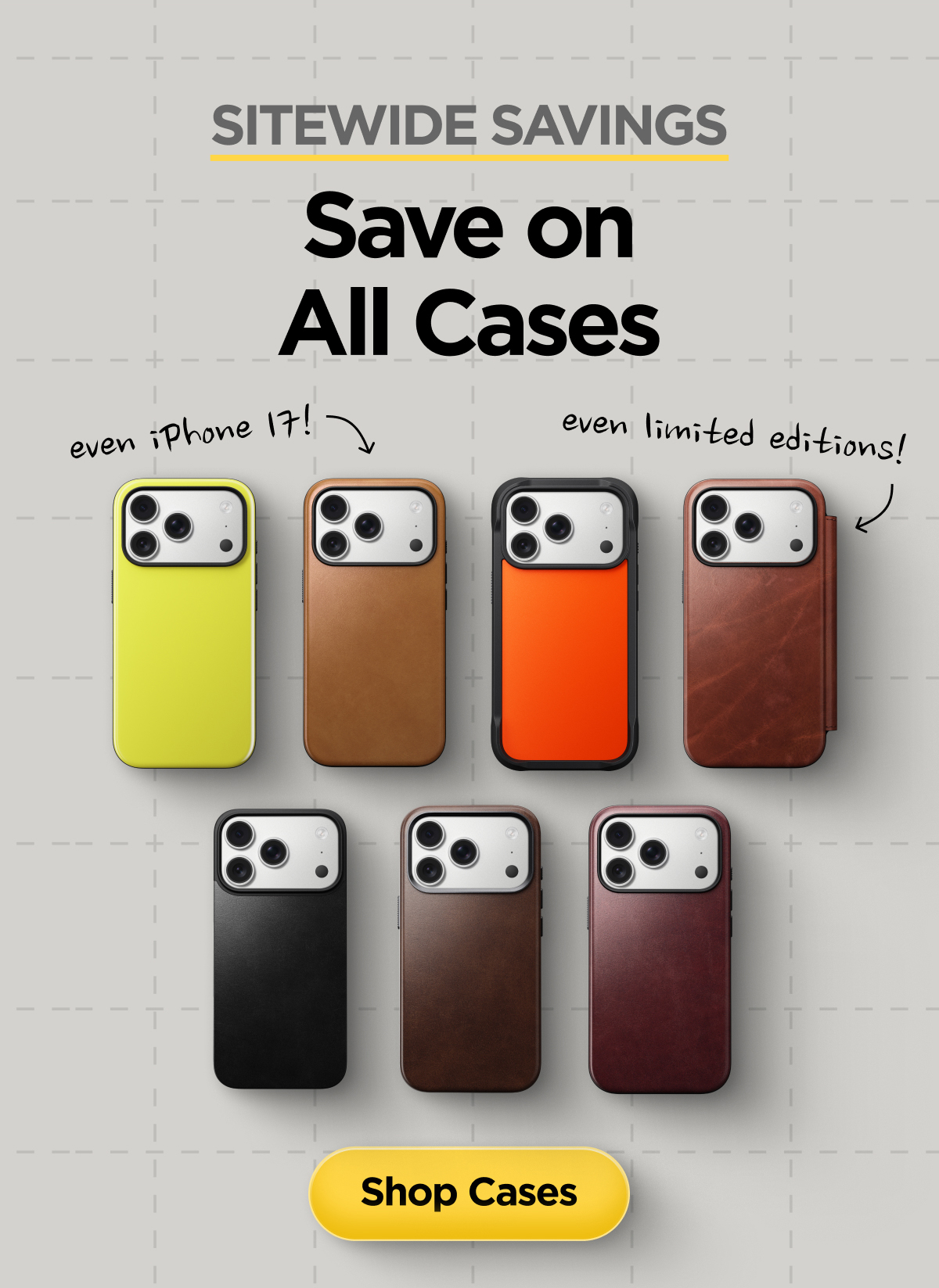 Sitewide Savings. Save on All Cases. Even iPhone 17. Even limited-editions. Shop Cases