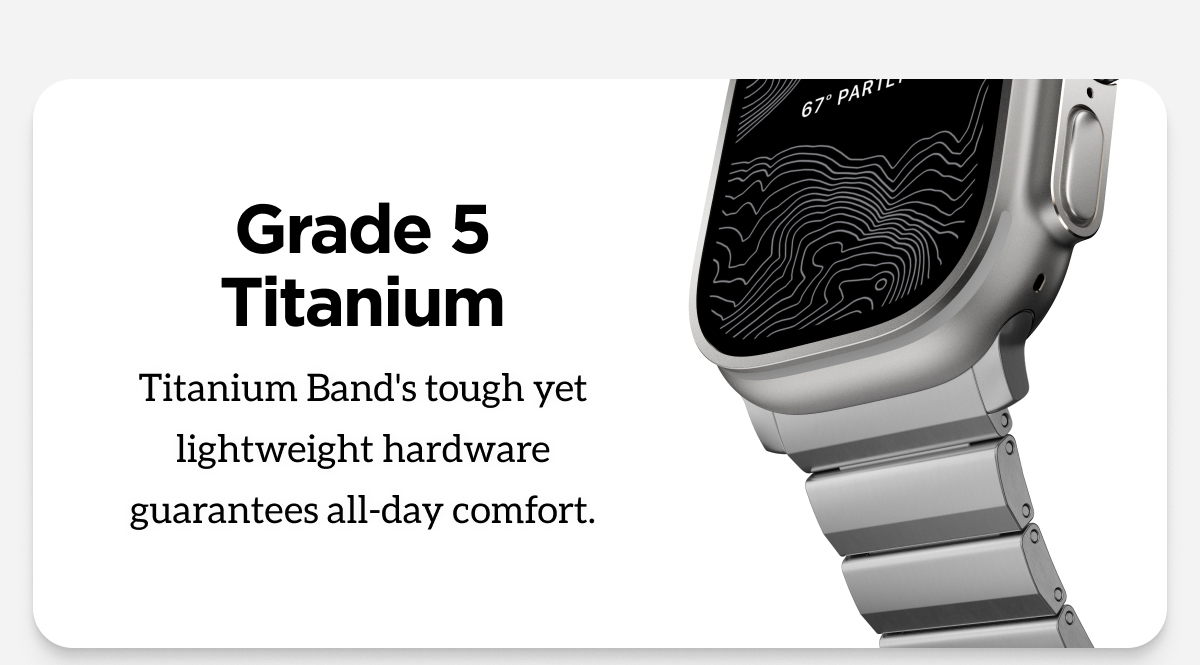 Grade 5 Titanium. Titanium Band's tough yet lightweight hardware guarantees all-day comfort.