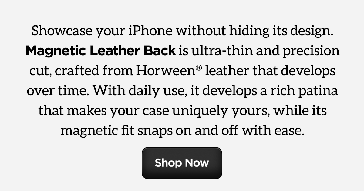 Showcase your iPhone without hiding its design. Magnetic Leather Back is ultra-thin and precision cut, crafter from Horween leather that develops over time. With daily use, it develops a rich patina that makes your case uniquely yours, while its magnetic fit snaps on and off with ease. Shop Now.