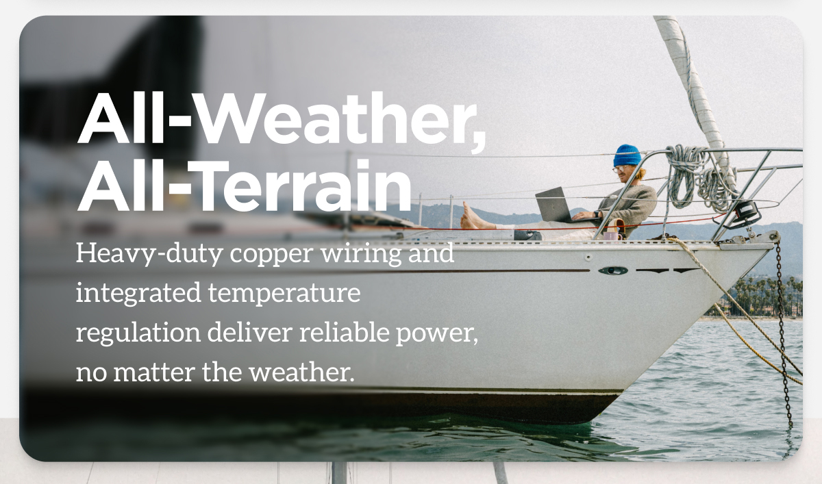 All-Weather, All-Terrain. Heavy-duty copper wiring and integrated temperature regulation deliver reliable power, no matter the weather.