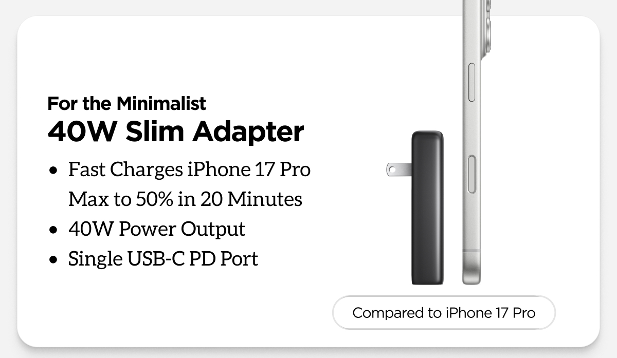 For the Minimalist. 40W Slim Adapter. Fast Charges iPhone 17 Pro Max to 50% in 20 Minutes. 40W Power Output. Single USB-C PD Port.