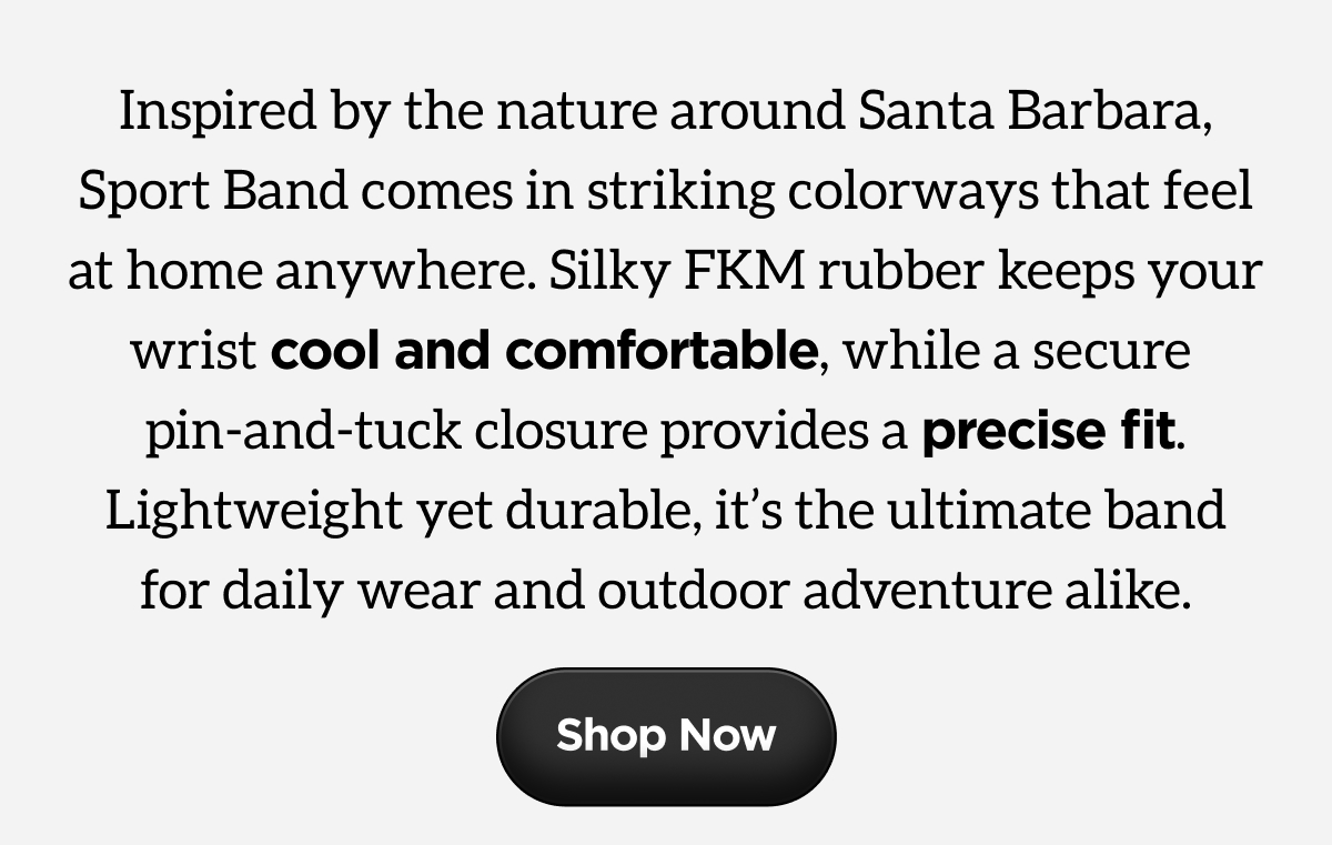 Inspired by the nature around Santa Barbara, Sport Band comes in striking colorways that feel at home anywhere. Silky FKM rubber keeps your wrist cool and comfortable, while a secure pin-and-tuck closure provides a precise fit. Lightweight yet durable, it's the ultimate band for daily wear and outdoor adventure alike. Shop Now.
