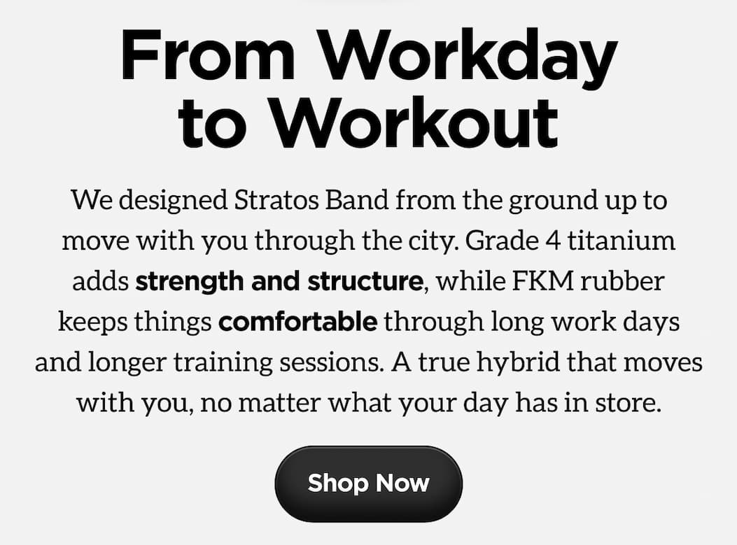 From Workday to Workout. We designed Stratos Band from the ground up to move with you through the city. Grade 4 titanium adds strength and structure, while FKM rubber keeps things comfortable through long work days and longer training sessions. A true hybrid that moves with you, no matter what your day has in store.