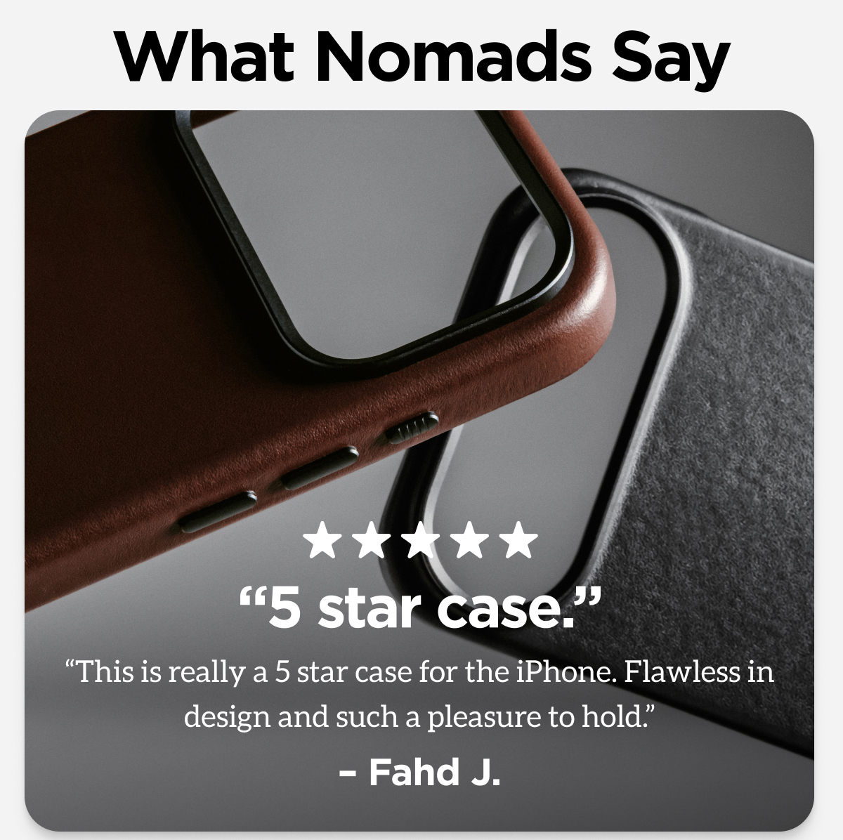 What Nomads Say. "5 star case. This is really a 5 star case for the iPhone. Flawless in design and such a pleasure to hold." - Fahd J.