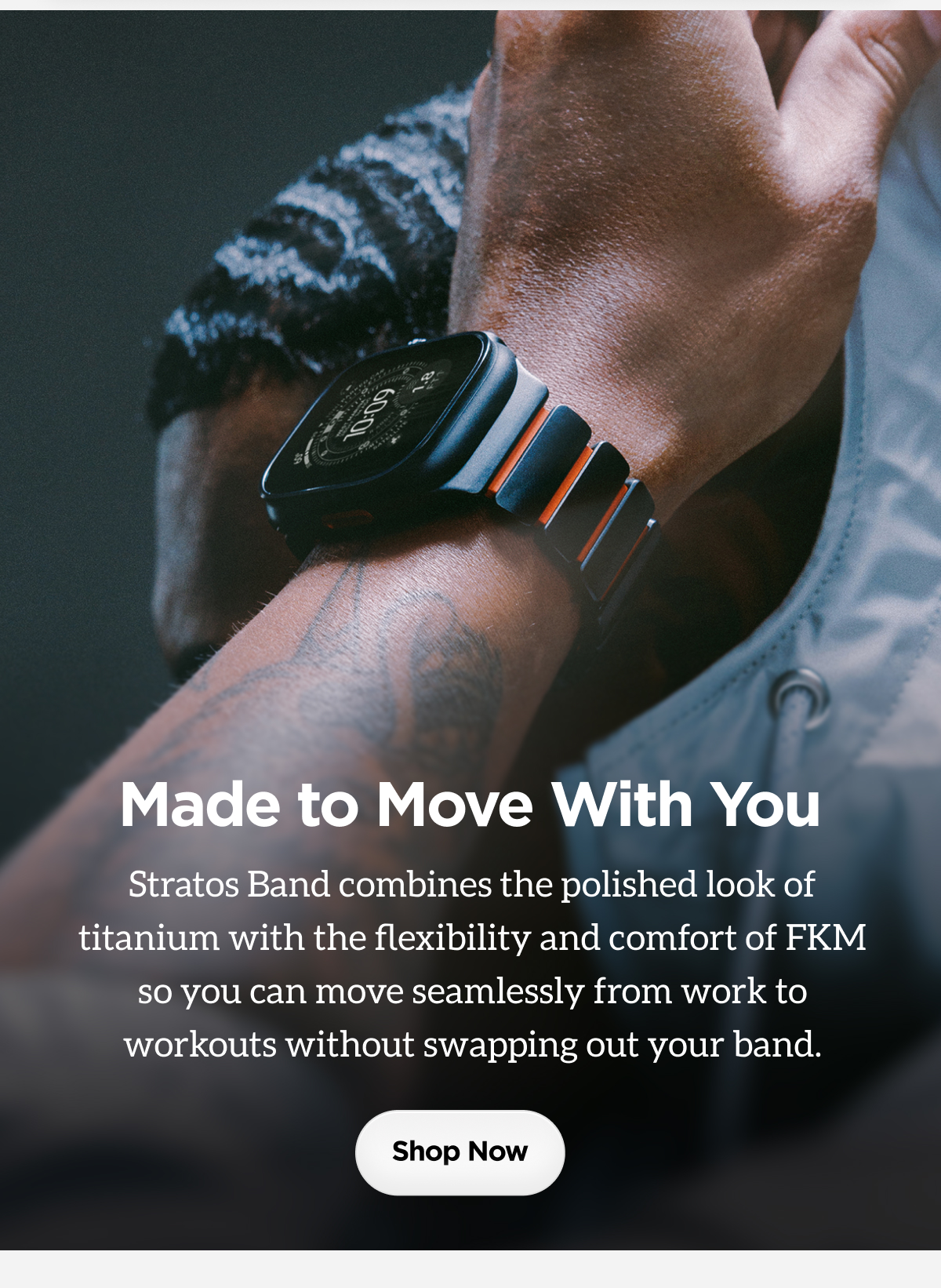 Made to Move With You. Stratos Band combines the polished look of titanium with the flexibility and comfort of FKM so you can move seamlessly from work to workouts without swapping out your band. Shop Now.