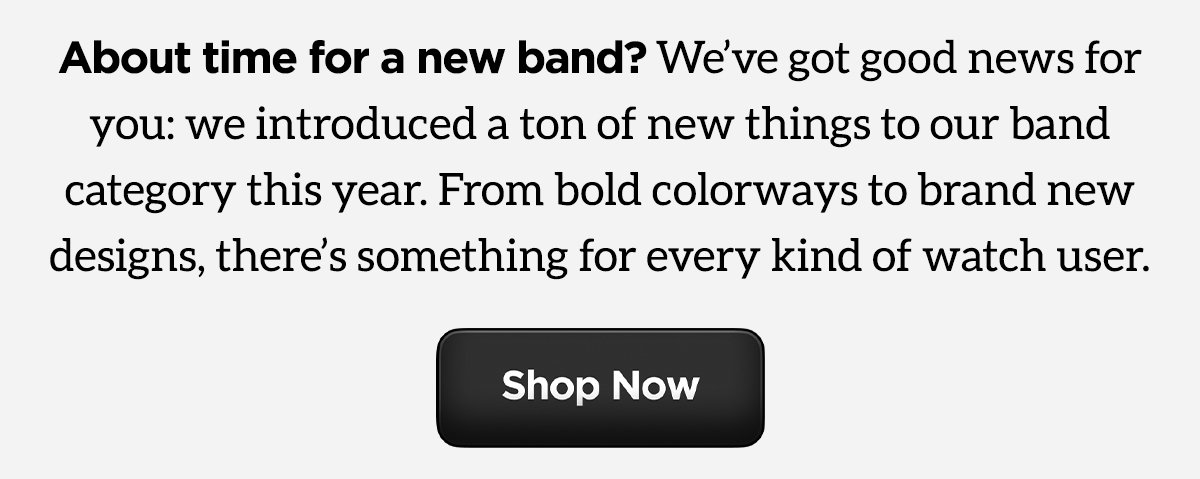 About time for a new band? We;ve got good news for you: we introduced a ton of new things to our band category this year. From bold colorways to brand new designs, there's something for every kind of watch user. Shop Now.