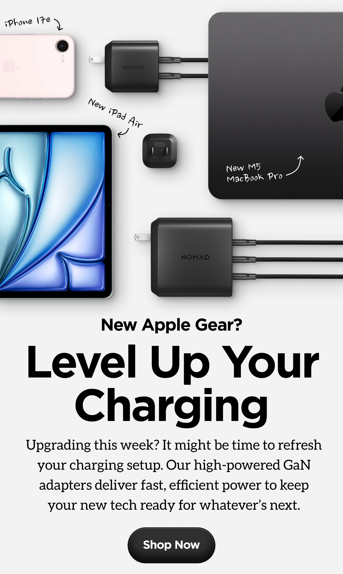 New Apple Gear? Level Up Your Charging. Upgrading this week? It might be time to refresh your charging setup. Our high-powered GaN adapters deliver fast, efficient power to keep your new tech ready for whatever's next. Shop Now.