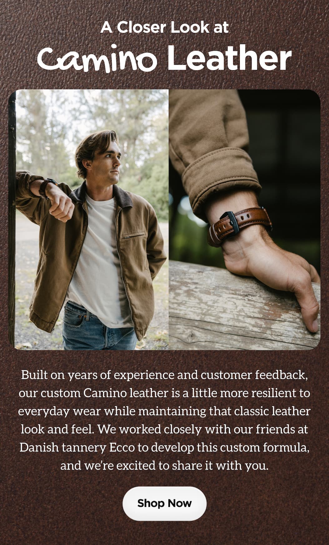 A Closer Look at Camino Leather. Built on years of experience and customer feedback, our custom Camino leather is a little more resilient to everyday wear while maintaining that classic leather look and feel. We worked closely with our friends at Danish tannery Ecco to develop this custom formula and we're excited to share it with you. Shop Now.