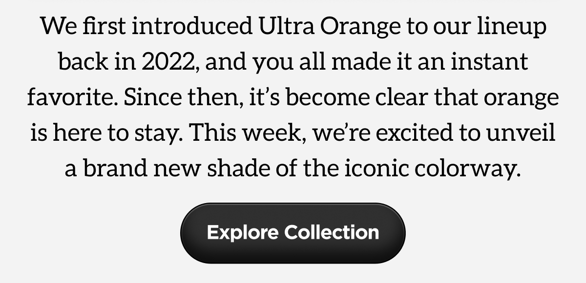We first introduced Ultra Orange to our lineup back in 2022, and you all made it an instant favorite. Since then, it's become clear that orange is here to stay. This week, we're excited to unveil a brand new shade of the iconic colorway. Explore Collection.