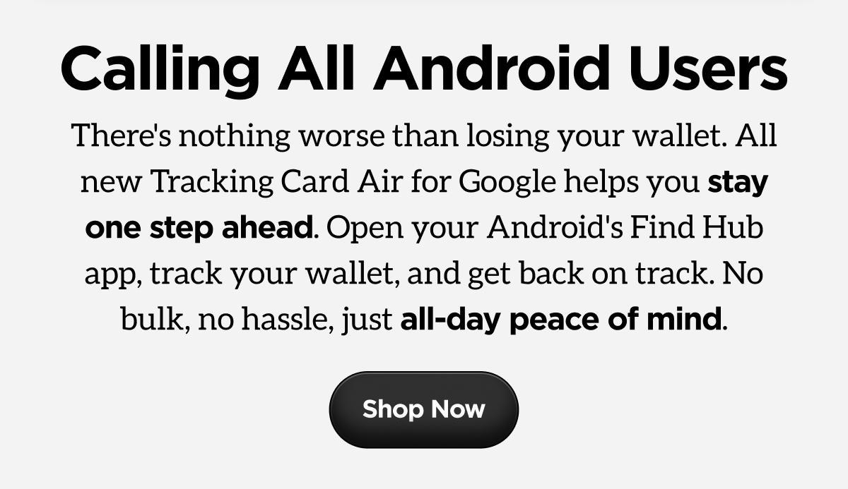 There's nothing worse than losing your wallet. All new Tracking Card Air for Google helps you stay one step ahead.   Open your device's Find Hub app, track your wallet, and get back on track. No bulk, no hassle, just all-day peace of mind. Shop Now