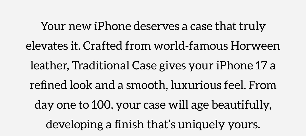 Your new iPhone deserves a case that truly elevates it. Crafted from world-famous Horween leather, Traditional Case gives your iPhone 17 a refined look and a smooth, luxurious feel. From day one to 100, your case will age beautifully, developing a finish that's uniquely yours. Shop now.