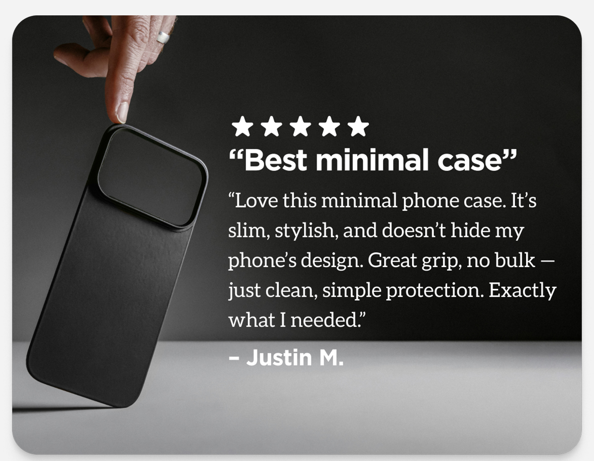 "Best minimal case. Love this minimal phone case. It's slim, stylish, and doesn't hide my phone's design. Great grip, no bulk - just clean, simple protection. Exactly what I needed." Justin M.