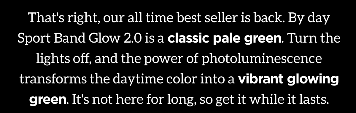 That's right, our all time best seller is back. By day Sport Band Glow 2.0 is a classic pale green. Turn the lights off, and the power of photoluminescence transforms the daytime color into a vibrant glowing green. It's not here for long, so get it while it lasts. Claim Yours.
