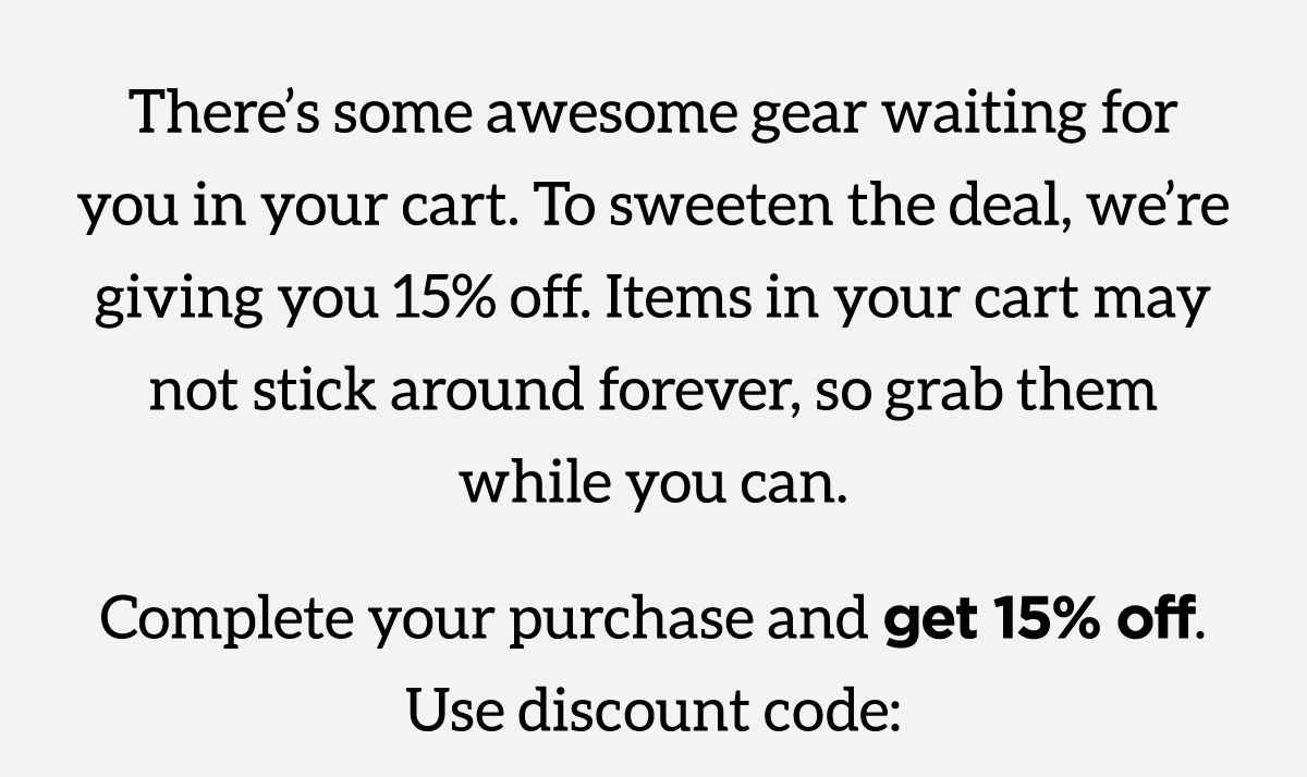 There's some awesome gear waiting for you in your cart. To sweeten the deal, we're giving you 15% off. Items in your cart may not stick around forever, so grab them while you can. Complete your purchase and get 15% off. Use discount code below.