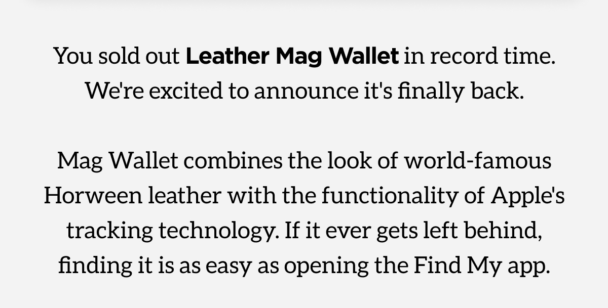 You sold out Leather Mag Wallet in record time. We're excited to announce it's finally back. Mag Wallet combines the look of world-famous Horween leather with the functionality of Apple's tracking technology. If it ever gets left behind, finding it es as easy as opening the Find My App.