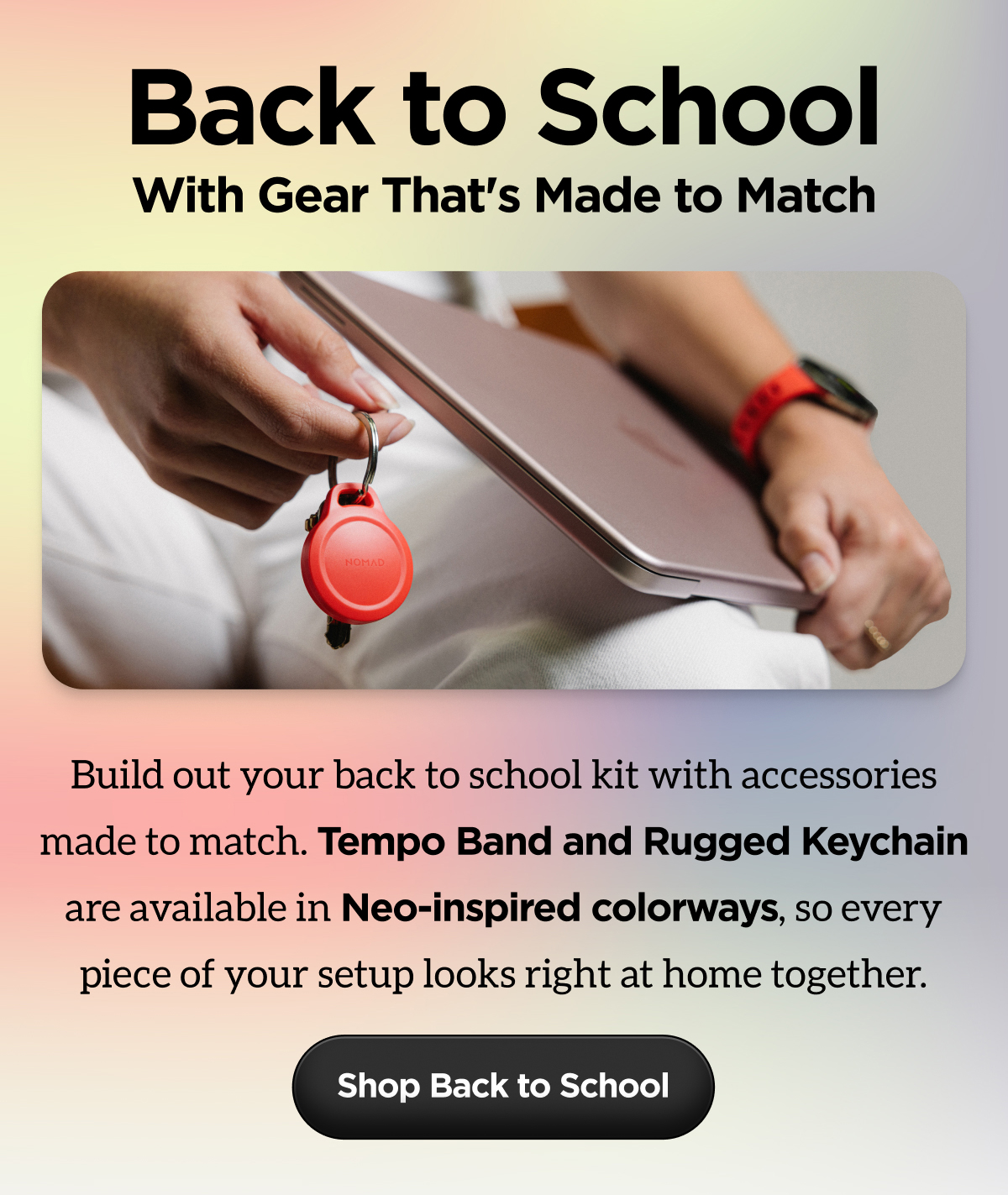 Back to School. With Gear That's Made to Match. Build your back to school kit with accessories made to match. Tempo Band and Rugged Keychain are available in Neo-inspired colorways, so every piece of your setup looks right at home together. Shop Back to School.
