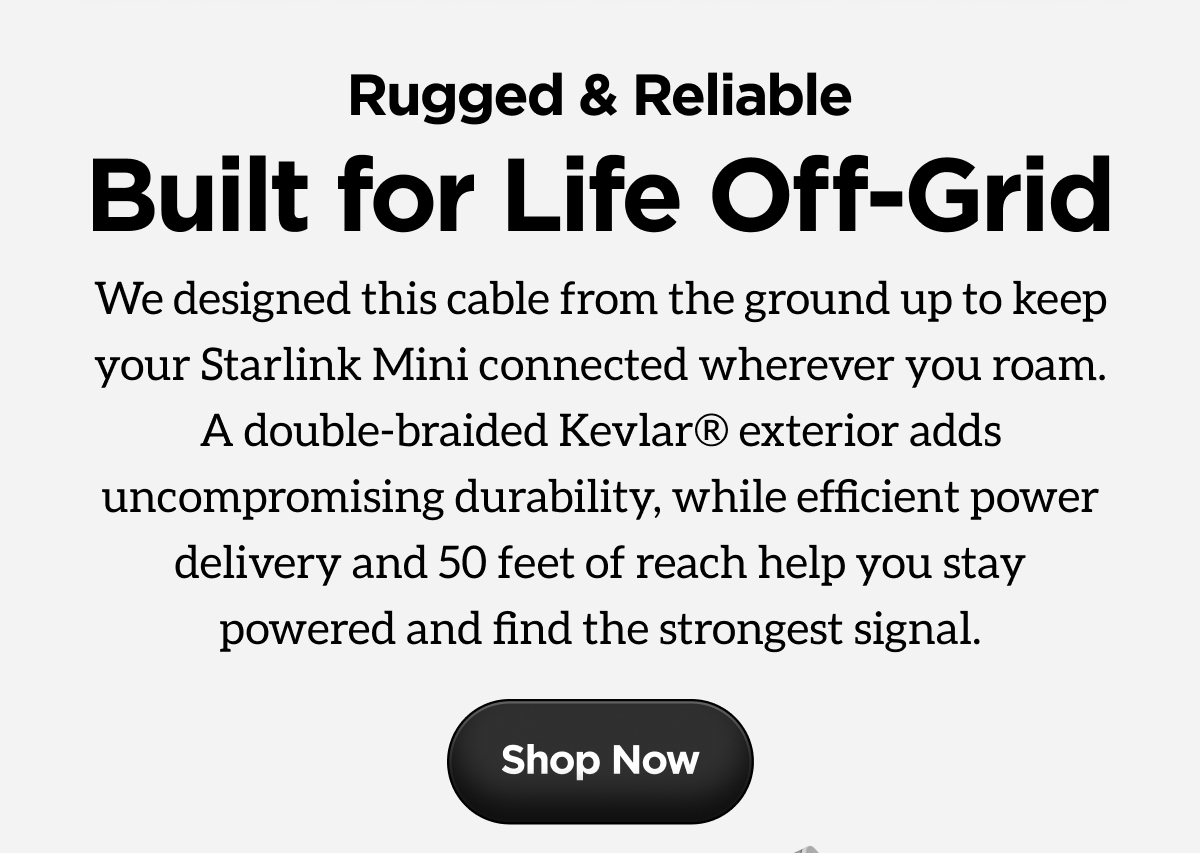 Rugged & Reliable. Built for Life Off-Grid. We designed this cable from the ground up to keep your Starlink Mini connected wherever you roam. A double-braided Kevlar exterior adds uncompromising durability, while efficient power delivery and 50 feet of reach help you stay powered and find the strongest signal. Shop Now.