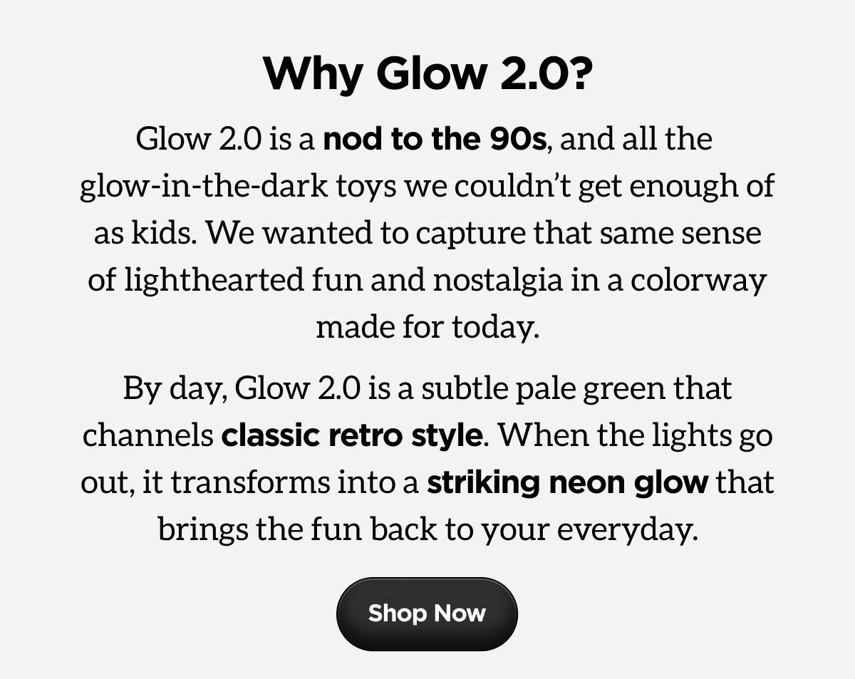 Why Glow 2.0? Glow 2.0 is a nod to the 90s, and all the glow-in-the-dark toys we couldn't get enough of as kids. We wanted to capture that same sense of lighthearted fun and nostalgia in a colorway made for today. By day, Glow 2.0 is a subtle pale green that channels classic retro style. When the lights go out, it transforms into a striking neon glow that brings the fun back to your everyday. Shop Now.