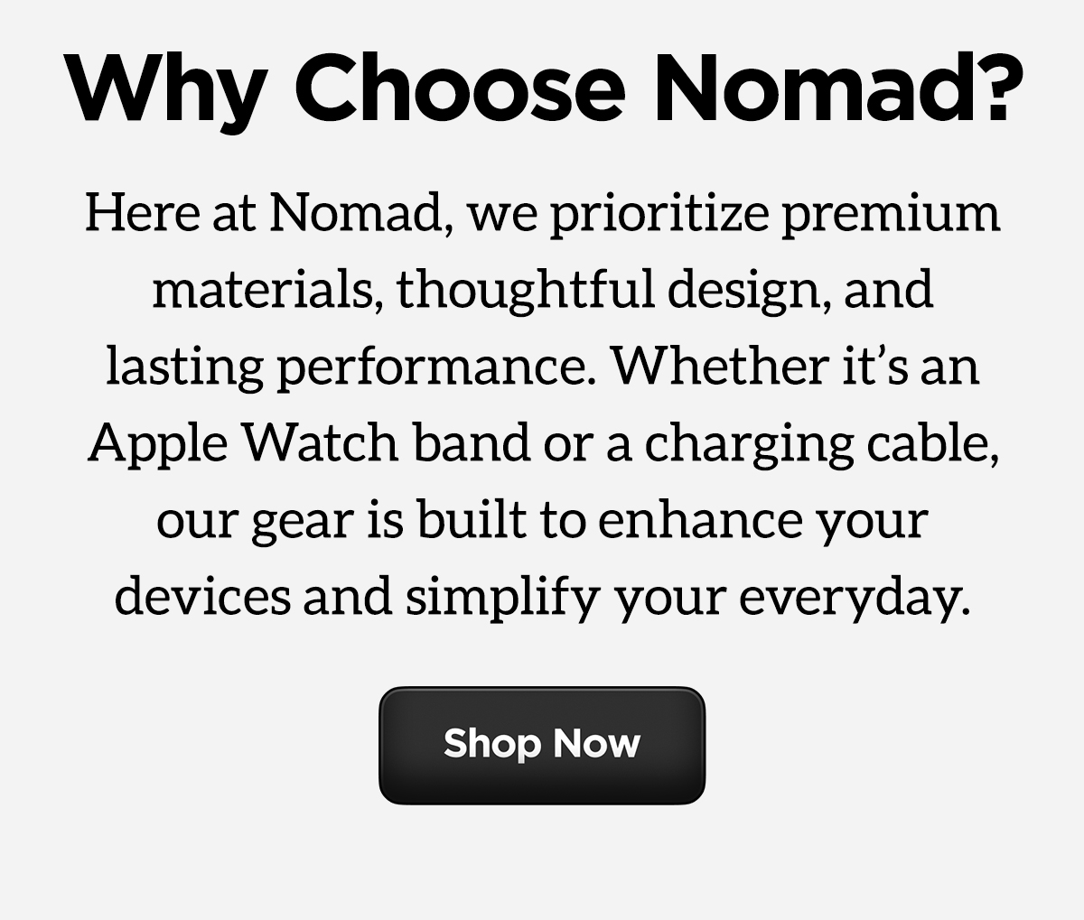Why Choose Nomad? Here at Nomad, we prioritize premium materials, thoughtful design, and lasting performance. Whether it's an Apple Watch band or charging cable, our gear is built to enhance your devices and simplify your everyday. Shop Now.