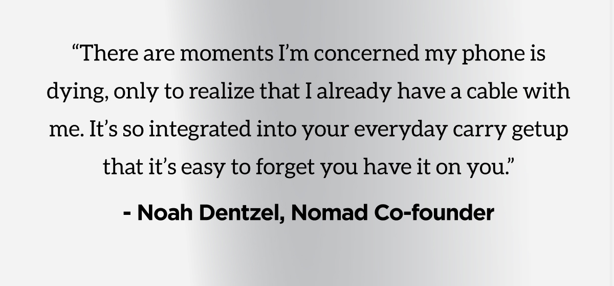 "There are moments I'm concerned my phone is dying, only to realize that I already have a cable with me. It's so integrated into your everyday carry getup that it's easy to forget your have it on you." -Noah Dentzel, Nomad Co-founder.