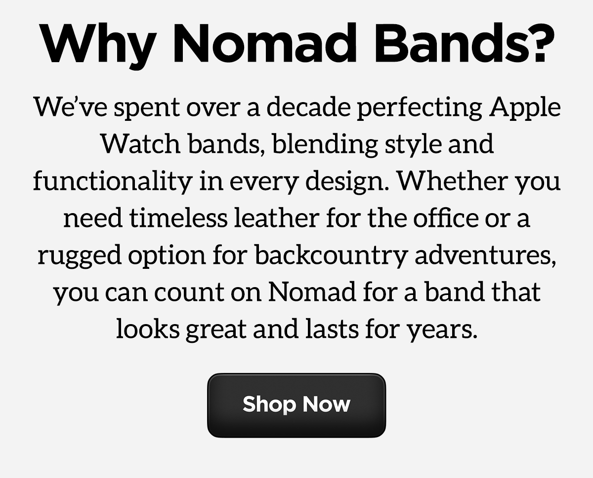 Why Nomad Bands? We've spent over a decade perfecting Apple Watch bands, blending style and functionality in every design. Whether you need timeless leather for the office or a rugged option for backcountry adventures, you can count on Nomad for a band that looks great and lasts for years. Shop Now.