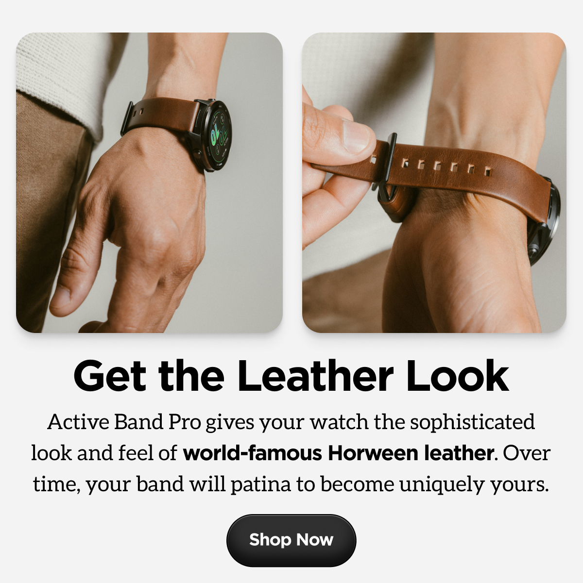 Get the Leather Look. Active Band Pro gives your watch the sophisticated look and feel of world-famous Horween leather. Over time, your band will patina to become uniquely yours. Shop Now.