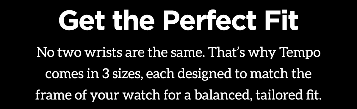 Get the Perfect Fit. No two wrists are the same. That's why Tempo comes in 3 sizes, each designed to match the frame of your watch for a balanced, tailored fit. Shop Your Perfect Fit.