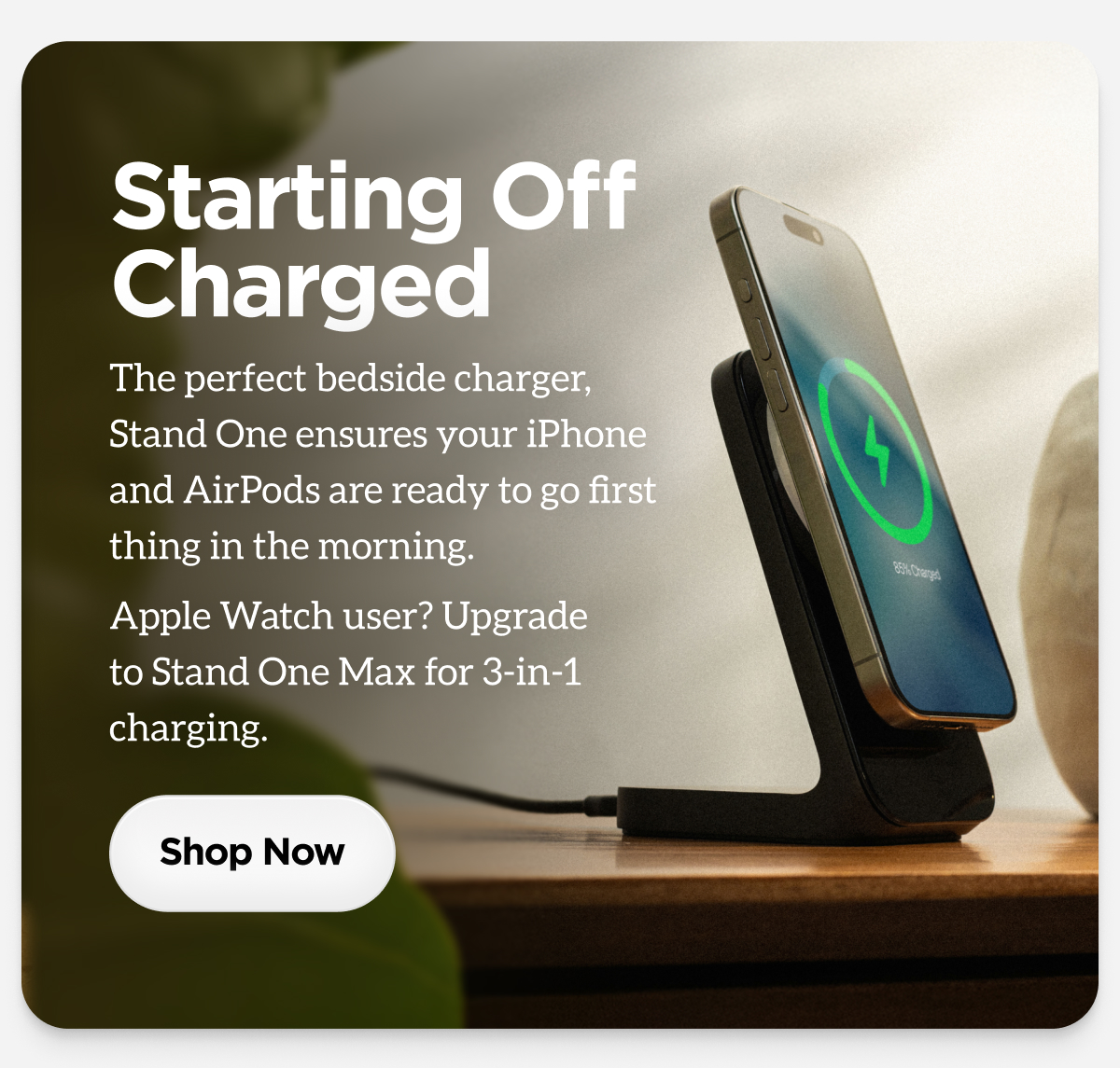 Starting OffChargedThe perfect bedside charger, Stand One ensures your iPhone and AirPods are ready to go first thing in the morning. Apple Watch user? Upgrade to Stand One Max for 3-in-1 charging.