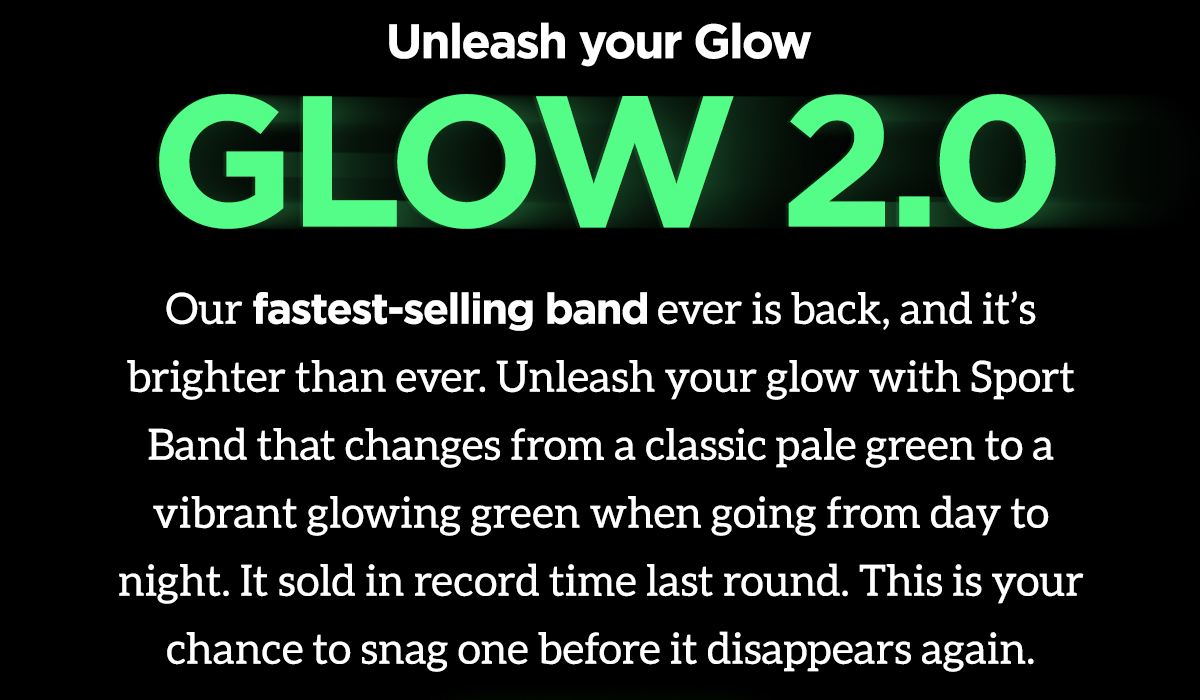 Unleash your Glow. Glow 2.0. Our fastest-selling band ever is back, and it's brighter than ever. Unleash your glow with Sport Band that changes from a classic pale green to a vibrant glowing green when going from day to night. It sold in record time last round. This is your chance to snag one before it disappears again.