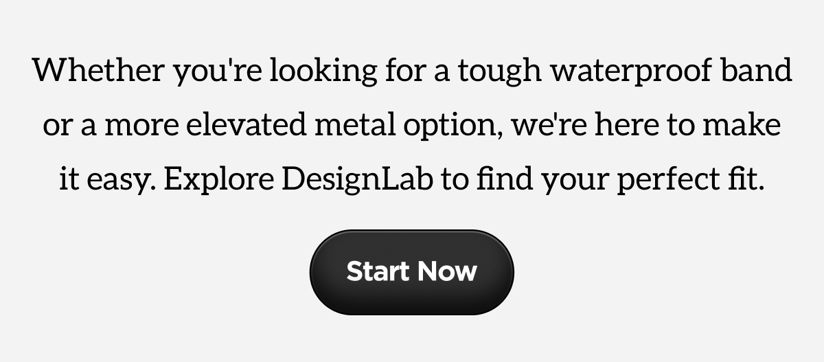 Whether you're looking for a tough waterproof band or a more elevated metal option, we're here to make it easy. Explore DesignLab to find your perfect fit. Start Now.