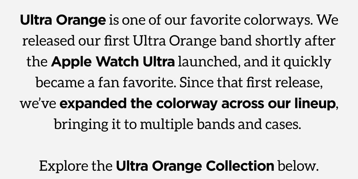 Ultra Orange is one of our favorite colorways. We released our first Ultra Orange band shortly after the Apple Watch Ultra launched, and it quickly became a fan favorite. Since that first release, we've expanded the colorway across our lineup, bringing it to multiple bands and cases. Explore the Ultra Orange Collection below.