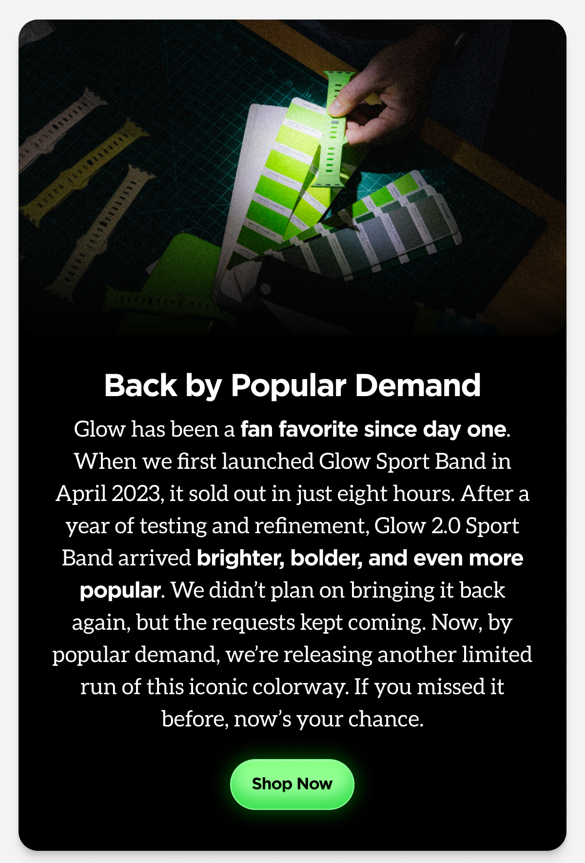 Back by Popular Demand. Glow has been a fan favorite since day one. When we first launched Glow Sport Band in April 2023, it sold out in just eight hours. After a year of testing and refinement, Glow 2.0 Sport Band arrived brighter, bolder, and even more popular. We didn't plan on bringing it back again, but the requests kept coming. Now, by popular demand, we're releasing another limited run of this iconic colorway. If you missed it before, now's your chance. Shop Now.