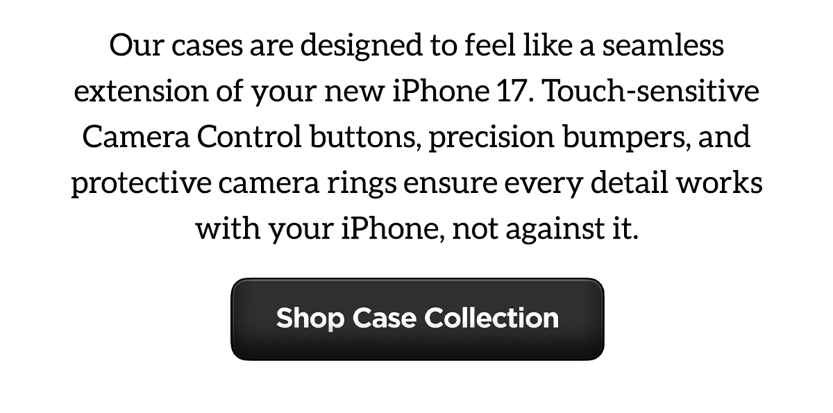 Our cases are designed to feel like a seamless extension of your new iPhone 17. Touch-sensative Camera Control buttons, precision bumpers, and protective camera rings ensure every detail works with your iPhone, not against it. Shop Case Collection.