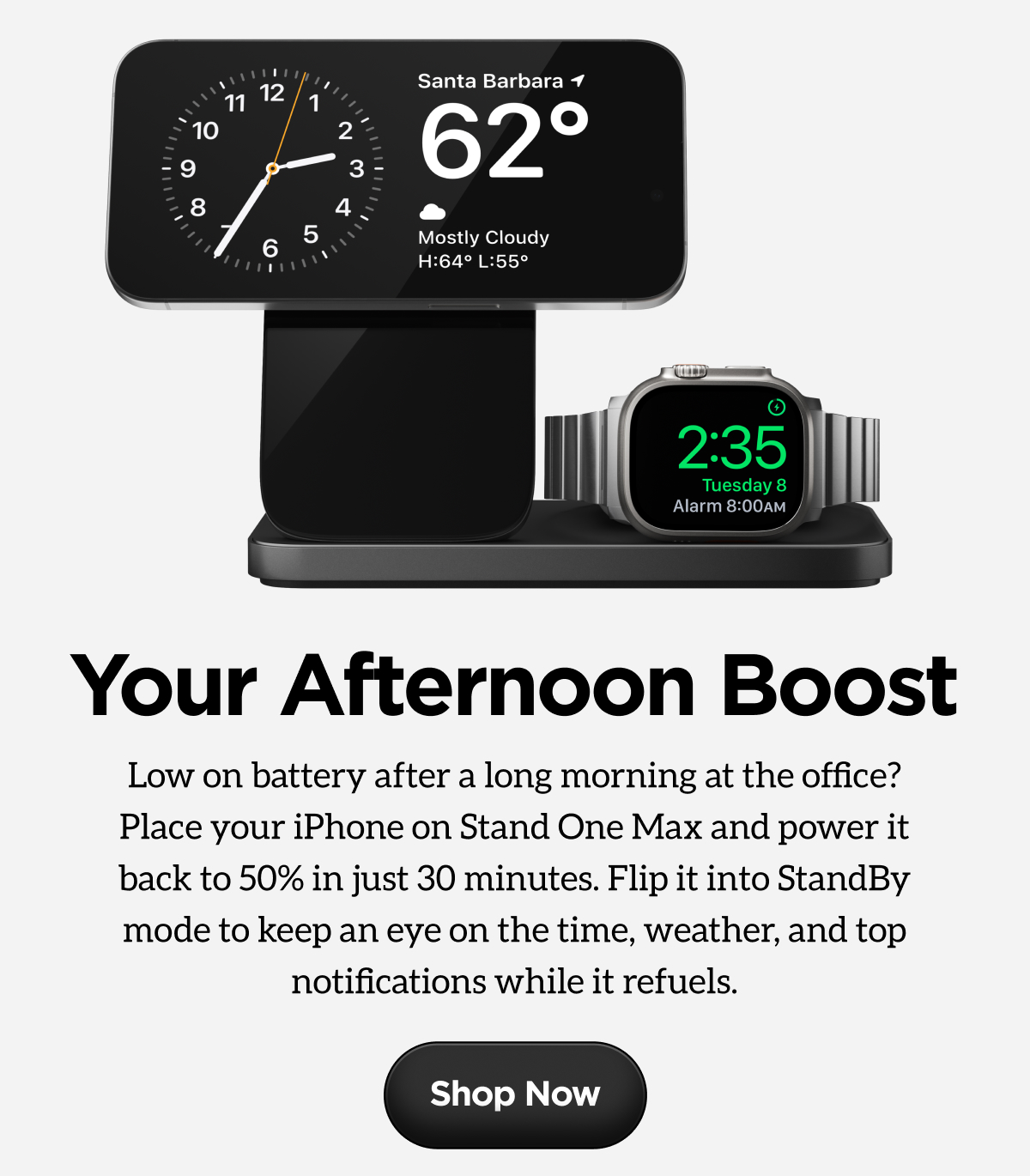 Your Afternoon BoostLow on battery after a long morning at the office? Place your iPhone on Stand One Max and power it back to 50% in just 30 minutes. Flip it into StandBy mode to keep an eye on the time, weather, and top notifications while it refuels.