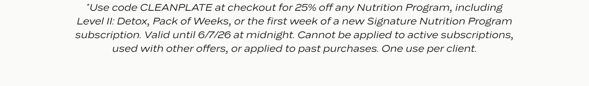 *Use code CLEANPLATE at checkout for 25% off any Nutrition Program, including Level II: Detox, Pack of Weeks, or the first week of a new Signature Nutrition Program subscription. Valid until 6/7/26 at midnight. Cannot be applied to active subscriptions, used with other offers, or applied to past purchases. One use per client.