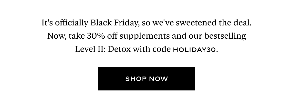 It's officially Black Friday, so we've sweetened the deal. Now, take 30% off supplements and our bestselling Level II: Detox with code HOLIDAY.